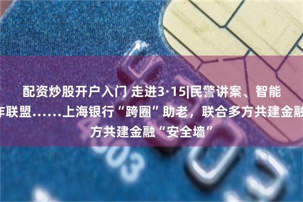 配资炒股开户入门 走进3·15|民警讲案、智能支付、反诈联盟……上海银行“跨圈”助老，联合多方共建金融“安全墙”