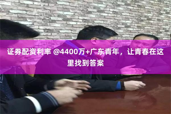 证券配资利率 @4400万+广东青年，让青春在这里找到答案