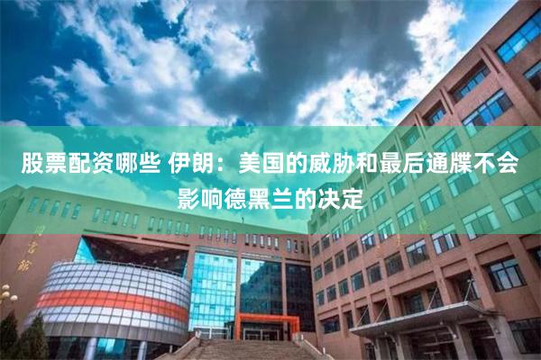 股票配资哪些 伊朗：美国的威胁和最后通牒不会影响德黑兰的决定
