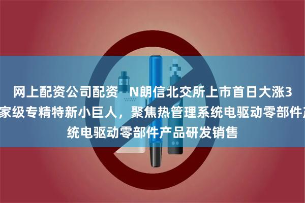网上配资公司配资   N朗信北交所上市首日大涨390.63%：国家级专精特新小巨人，聚焦热管理系统电驱动零部件产品研发销售