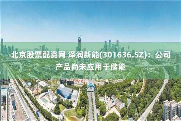 北京股票配资网 泽润新能(301636.SZ)：公司产品尚未应用于储能