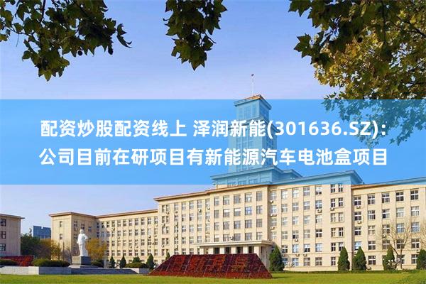 配资炒股配资线上 泽润新能(301636.SZ):公司目前在研项目有新能源汽车电池盒项目