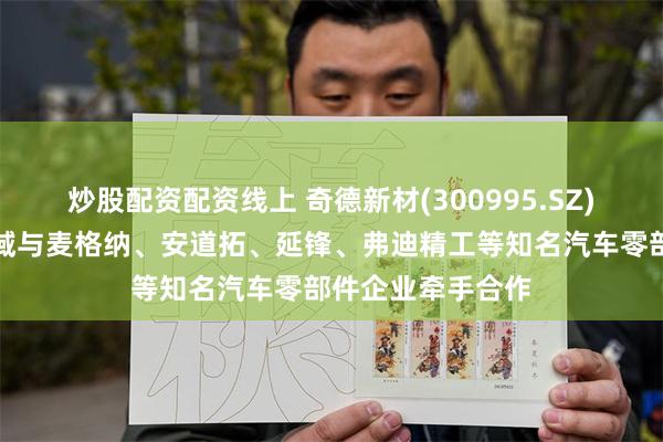 炒股配资配资线上 奇德新材(300995.SZ)在新能源汽车领域与麦格纳、安道拓、延锋、弗迪精工等知名汽车零部件企业牵手合作