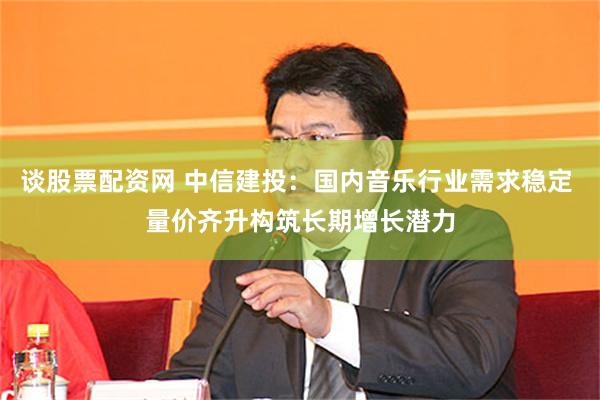 谈股票配资网 中信建投：国内音乐行业需求稳定 量价齐升构筑长期增长潜力