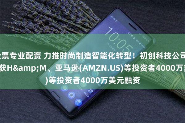 股票专业配资 力推时尚制造智能化转型！初创科技公司Smartex获H&M、亚马逊(AMZN.US)等投资者4000万美元融资