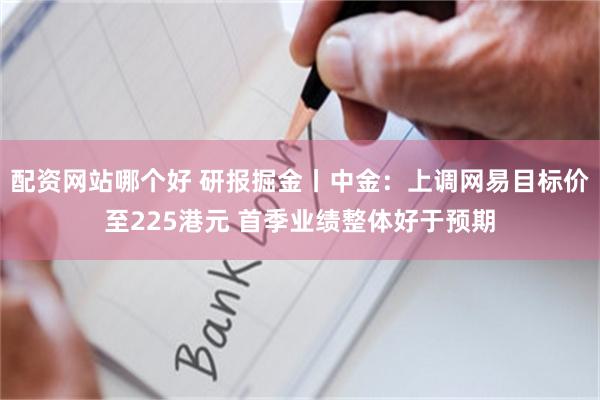 配资网站哪个好 研报掘金丨中金：上调网易目标价至225港元 首季业绩整体好于预期