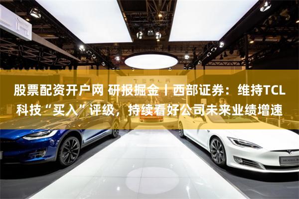 股票配资开户网 研报掘金丨西部证券：维持TCL科技“买入”评级，持续看好公司未来业绩增速