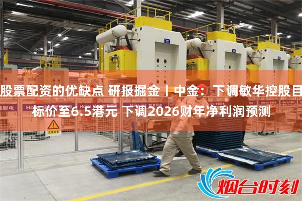 股票配资的优缺点 研报掘金丨中金：下调敏华控股目标价至6.5港元 下调2026财年净利润预测