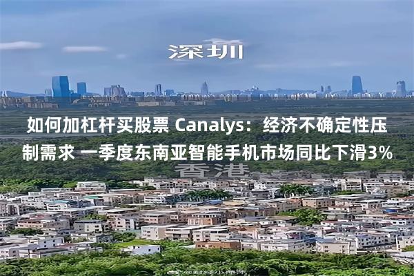 如何加杠杆买股票 Canalys：经济不确定性压制需求 一季度东南亚智能手机市场同比下滑3%