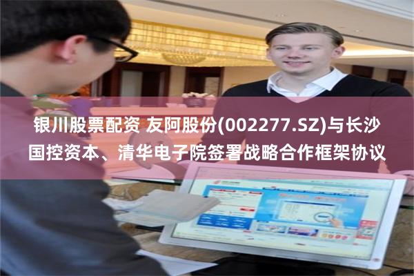 银川股票配资 友阿股份(002277.SZ)与长沙国控资本、清华电子院签署战略合作框架协议