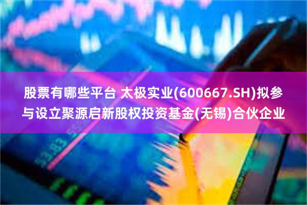 股票有哪些平台 太极实业(600667.SH)拟参与设立聚源启新股权投资基金(无锡)合伙企业