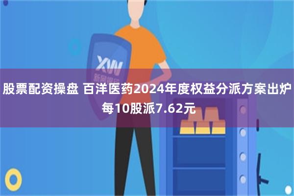 股票配资操盘 百洋医药2024年度权益分派方案出炉 每10股派7.62元