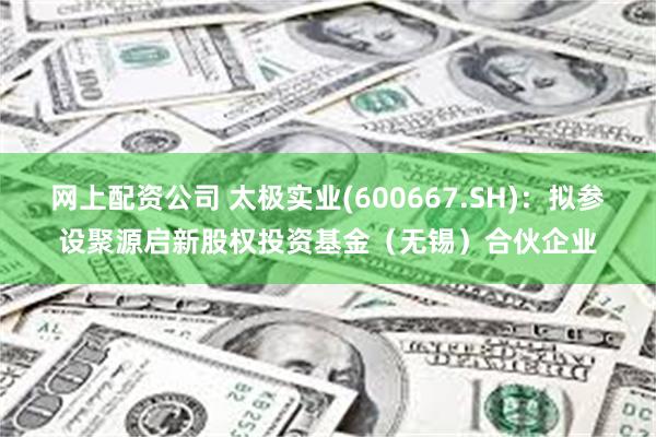 网上配资公司 太极实业(600667.SH)：拟参设聚源启新股权投资基金（无锡）合伙企业
