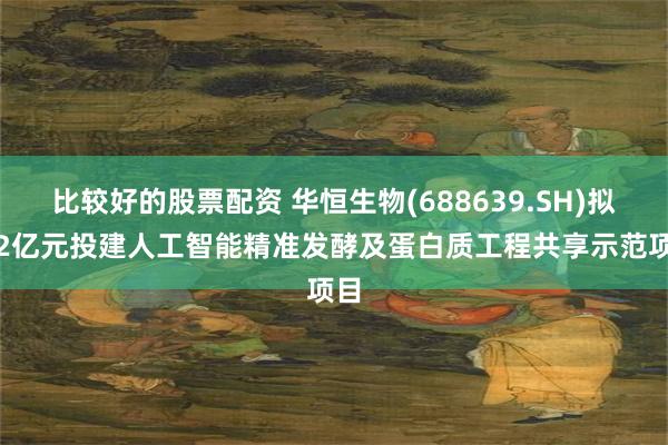 比较好的股票配资 华恒生物(688639.SH)拟3.2亿元投建人工智能精准发酵及蛋白质工程共享示范项目