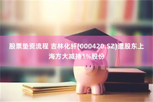 股票垫资流程 吉林化纤(000420.SZ)遭股东上海方大减持1%股份