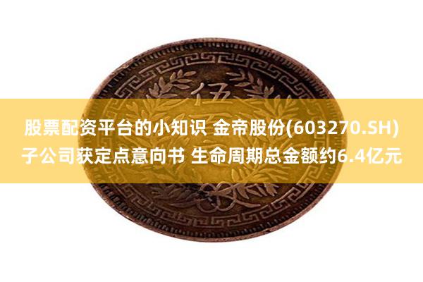 股票配资平台的小知识 金帝股份(603270.SH)子公司获定点意向书 生命周期总金额约6.4亿元