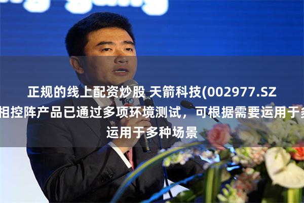 正规的线上配资炒股 天箭科技(002977.SZ)：公司相控阵产品已通过多项环境测试，可根据需要运用于多种场景
