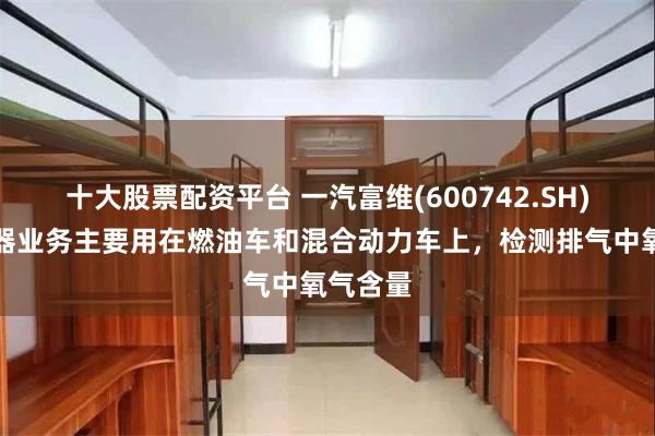 十大股票配资平台 一汽富维(600742.SH)：传感器业务主要用在燃油车和混合动力车上，检测排气中氧气含量