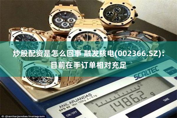 炒股配资是怎么回事 融发核电(002366.SZ)：目前在手订单相对充足
