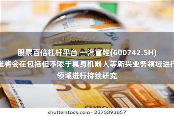 股票百倍杠杆平台 一汽富维(600742.SH)：后续富维将会在包括但不限于具身机器人等新兴业务领域进行持续研究