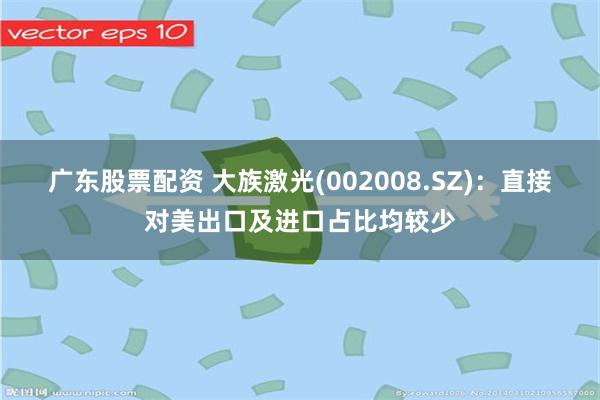 广东股票配资 大族激光(002008.SZ)：直接对美出口及进口占比均较少