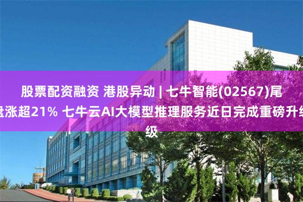股票配资融资 港股异动 | 七牛智能(02567)尾盘涨超21% 七牛云AI大模型推理服务近日完成重磅升级