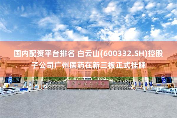 国内配资平台排名 白云山(600332.SH)控股子公司广州医药在新三板正式挂牌