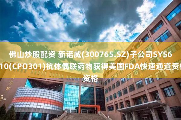 佛山炒股配资 新诺威(300765.SZ)子公司SYS6010(CPO301)抗体偶联药物获得美国FDA快速通道资格