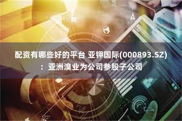 配资有哪些好的平台 亚钾国际(000893.SZ)：亚洲溴业为公司参股子公司
