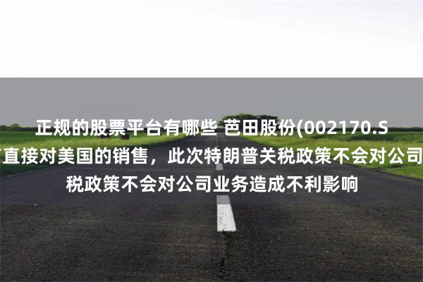 正规的股票平台有哪些 芭田股份(002170.SZ)：公司产品没有直接对美国的销售，此次特朗普关税政策不会对公司业务造成不利影响