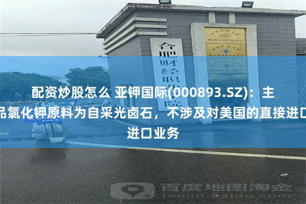 配资炒股怎么 亚钾国际(000893.SZ)：主要产品氯化钾原料为自采光卤石，不涉及对美国的直接进口业务