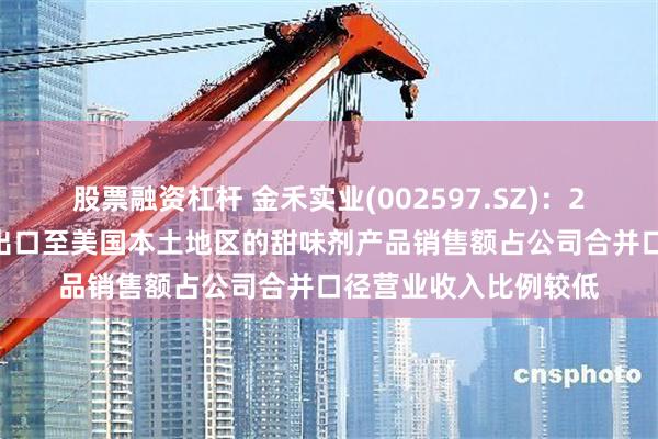 股票融资杠杆 金禾实业(002597.SZ)：2024年度，公司直接出口至美国本土地区的甜味剂产品销售额占公司合并口径营业收入比例较低