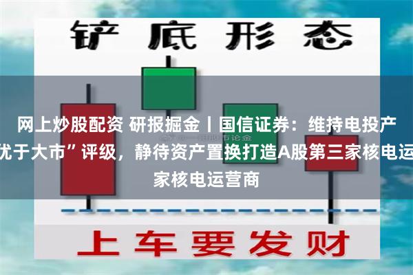 网上炒股配资 研报掘金丨国信证券：维持电投产融“优于大市”评级，静待资产置换打造A股第三家核电运营商