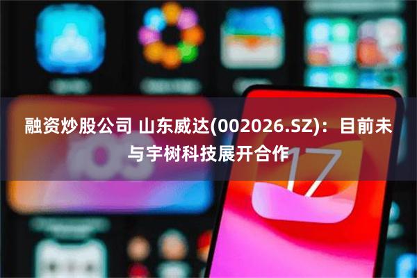 融资炒股公司 山东威达(002026.SZ)：目前未与宇树科技展开合作