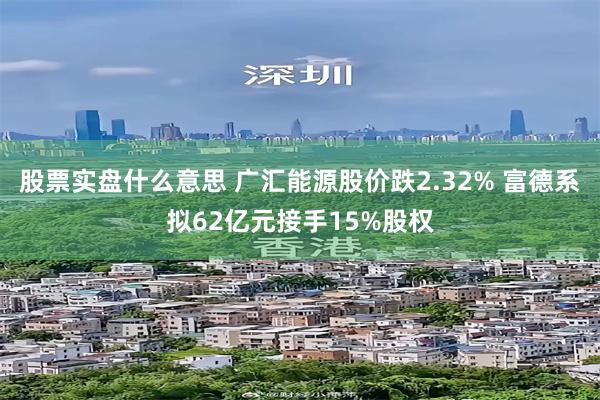 股票实盘什么意思 广汇能源股价跌2.32% 富德系拟62亿元接手15%股权