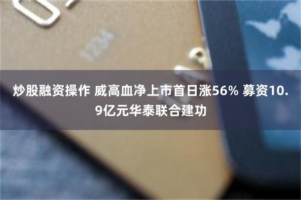 炒股融资操作 威高血净上市首日涨56% 募资10.9亿元华泰联合建功
