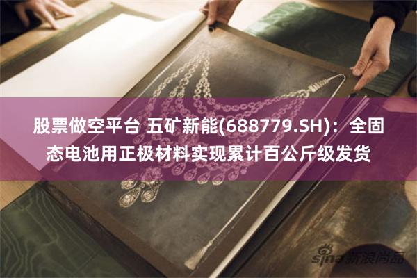 股票做空平台 五矿新能(688779.SH)：全固态电池用正极材料实现累计百公斤级发货