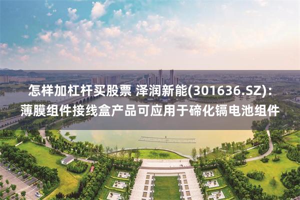 怎样加杠杆买股票 泽润新能(301636.SZ)：薄膜组件接线盒产品可应用于碲化镉电池组件
