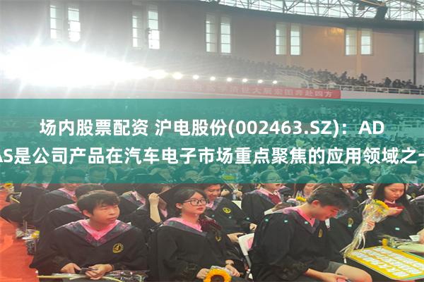 场内股票配资 沪电股份(002463.SZ)：ADAS是公司产品在汽车电子市场重点聚焦的应用领域之一