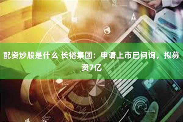配资炒股是什么 长裕集团：申请上市已问询，拟募资7亿