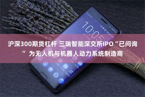 沪深300期货杠杆 三瑞智能深交所IPO“已问询” 为无人机与机器人动力系统制造商