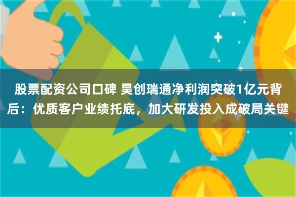 股票配资公司口碑 昊创瑞通净利润突破1亿元背后：优质客户业绩托底，加大研发投入成破局关键