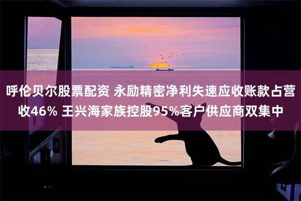 呼伦贝尔股票配资 永励精密净利失速应收账款占营收46% 王兴海家族控股95%客户供应商双集中