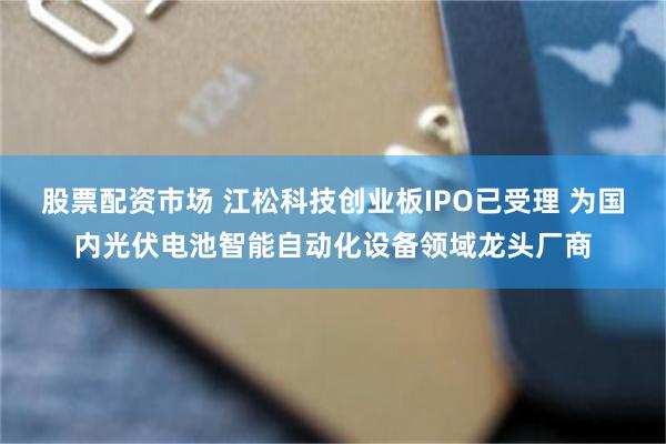 股票配资市场 江松科技创业板IPO已受理 为国内光伏电池智能自动化设备领域龙头厂商