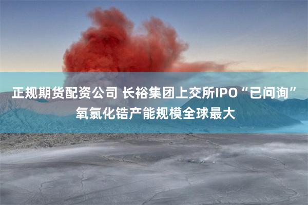 正规期货配资公司 长裕集团上交所IPO“已问询” 氧氯化锆产能规模全球最大