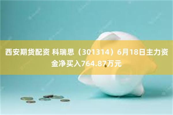 西安期货配资 科瑞思（301314）6月18日主力资金净买入764.87万元