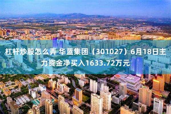 杠杆炒股怎么弄 华蓝集团（301027）6月18日主力资金净买入1633.72万元