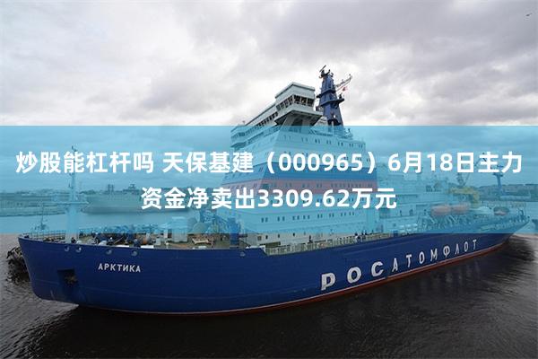 炒股能杠杆吗 天保基建（000965）6月18日主力资金净卖出3309.62万元