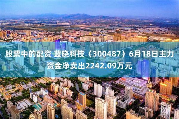 股票中的配资 蓝晓科技（300487）6月18日主力资金净卖出2242.09万元
