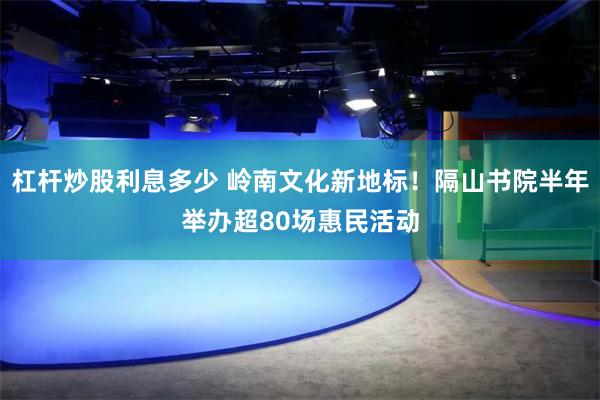 杠杆炒股利息多少 岭南文化新地标！隔山书院半年举办超80场惠民活动